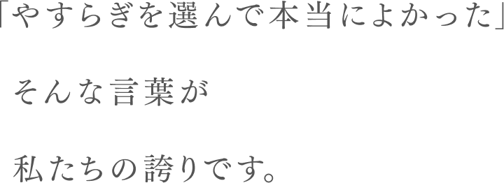 「やすらぎを選んで本当によかった」そんな言葉が私たちの誇りです。
